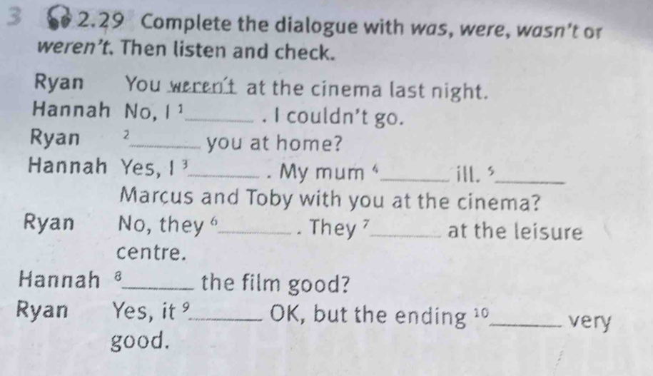 2.29 Complete the dialogue with was, were, wasn’t or 
weren’t. Then listen and check. 
Ryan You weren't at the cinema last night. 
Hannah No, |1 _. I couldn't go. 
Ryan 2_ you at home? 
Hannah Yes, 1^3 _ mum _ill. '_ 
. My 
Marcus and Toby with you at the cinema? 
Ryan No, they _. They _at the leisure 
centre. 
Hannah _the film good? 
Ryan Yes, it _ OK, but the ending ¹ _very 
good.