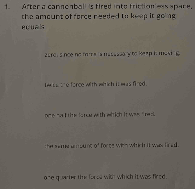 After a cannonball is fired into frictionless space,
the amount of force needed to keep it going
equals
zero, since no force is necessary to keep it moving.
twice the force with which it was fired.
one half the force with which it was fired.
the same amount of force with which it was fired.
one quarter the force with which it was fired.