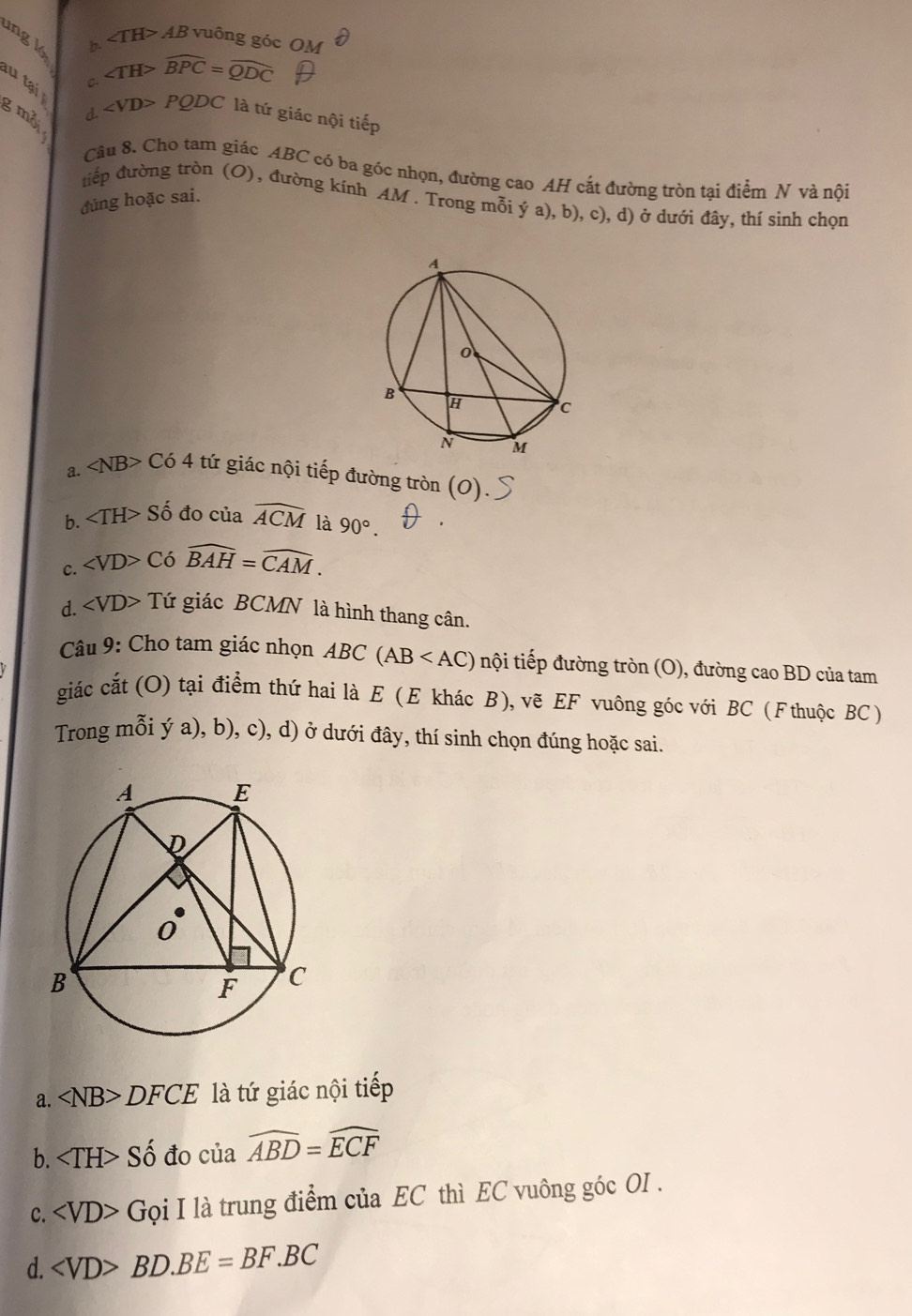 lng k
b. ∠ TH>AB vuông góc Ol
C- ∠ TH>widehat BPC=widehat QDC
l tạ g mỗi
d. PQDC là tứ giác nội tiếp
Câu 8. Cho tam giác ABC có ba góc nhọn, đường cao AH cắt đường tròn tại điểm N và nội
tiếp đường tròn (O) , đường kính AM. Trong mỗi ý a), b), c), d) ở dưới đây, thí sinh chọn
đúng hoặc sai.
a. ∠ NB>C64 tứ giác nội tiếp đường tròn (O).
b. ∠ TH>Shat o đo của widehat ACM là 90°.
c. ∠ VD>Cwidehat BAH=widehat CAM.
d. ∠ VD>T Tứ giác BCMN là hình thang cân.
Câu 9: Cho tam giác nhọn ABC(AB nội tiếp đường tròn (O), đường cao BD của tam
giác cắt (O) tại điểm thứ hai là E (E khác B), vẽ EF vuông góc với BC (Fthuộc BC)
Trong mỗi ý a), b), c), d) ở dưới đây, thí sinh chọn đúng hoặc sai.
a. ∠ NB>DFCE là tứ giác nội tiếp
b. ∠ TH>Shat o đo của widehat ABD=widehat ECF
c. ∠ VD>Goi I là trung điểm của EC thì EC vuông góc OI.
d. BD. BE=BF.BC