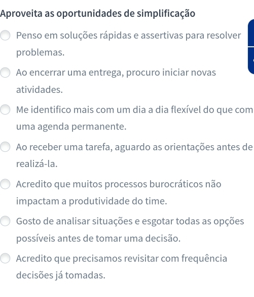 Aproveita as oportunidades de simplificação
Penso em soluções rápidas e assertivas para resolver
problemas.
Ao encerrar uma entrega, procuro iniciar novas
atividades.
Me identifico mais com um dia a dia flexível do que com
uma agenda permanente.
Ao receber uma tarefa, aguardo as orientações antes de
realizá-la.
Acredito que muitos processos burocráticos não
impactam a produtividade do time.
Gosto de analisar situações e esgotar todas as opções
possíveis antes de tomar uma decisão.
Acredito que precisamos revisitar com frequência
decisões já tomadas.