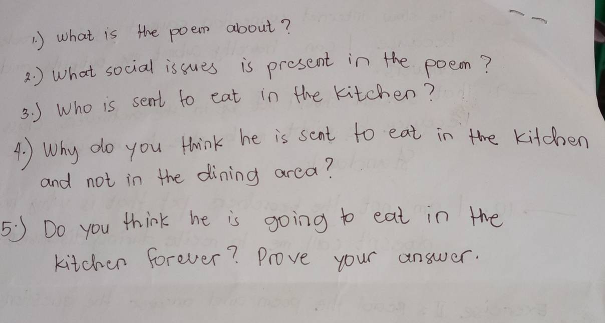 1 ) what is the poem about? 
2. ) What social issues is present in the poeom? 
3. ) Who is sent to eat in the kitchen? 
4. ) Why do you think he is sant to eat in the kitchen 
and not in the dining area? 
5:5 Do you think he is going to eat in the 
kitchen forever? Prove your answer.