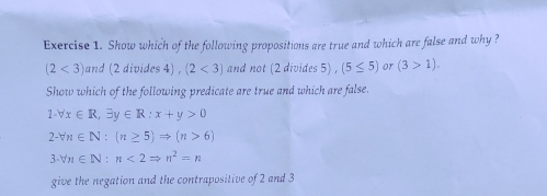 Show which of the following propositions are true and which are false and why ?
(2<3) and (2 divides 4) , (2<3) and not (2 divides 5) , (5≤ 5) or (3>1). 
Show which of the following predicate are true and which are false.
1-forall x∈ R, exists y∈ R:x+y>0
2-forall n∈ N:(n≥ 5)Rightarrow (n>6)
3· forall n∈ N:n<2Rightarrow n^2=n
give the negation and the contrapositive of 2 and 3