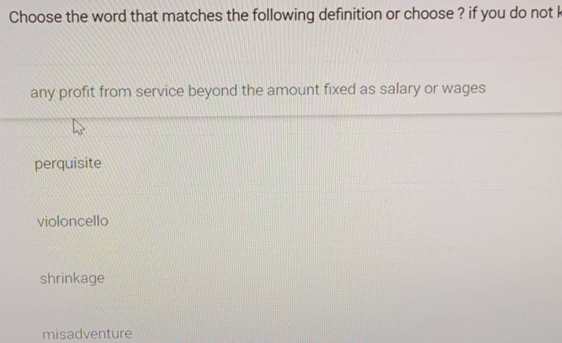 Choose the word that matches the following definition or choose ? if you do not k
any profit from service beyond the amount fixed as salary or wages
perquisite
violoncello
shrinkage
misadventure