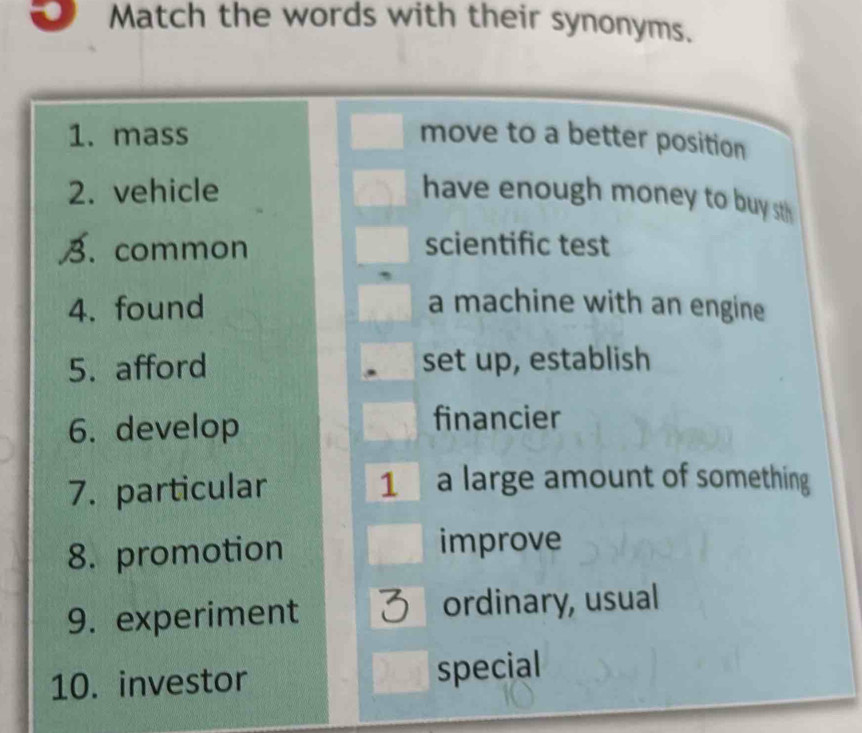 Match the words with their synonyms. 
1. mass move to a better position 
2. vehicle have enough money to buy sth 
B. common scientific test 
4. found a machine with an engine 
5. afford set up, establish 
6. develop financier 
7. particular 
1 a large amount of something 
8. promotion improve 
9. experiment ordinary, usual 
10. investor 
special