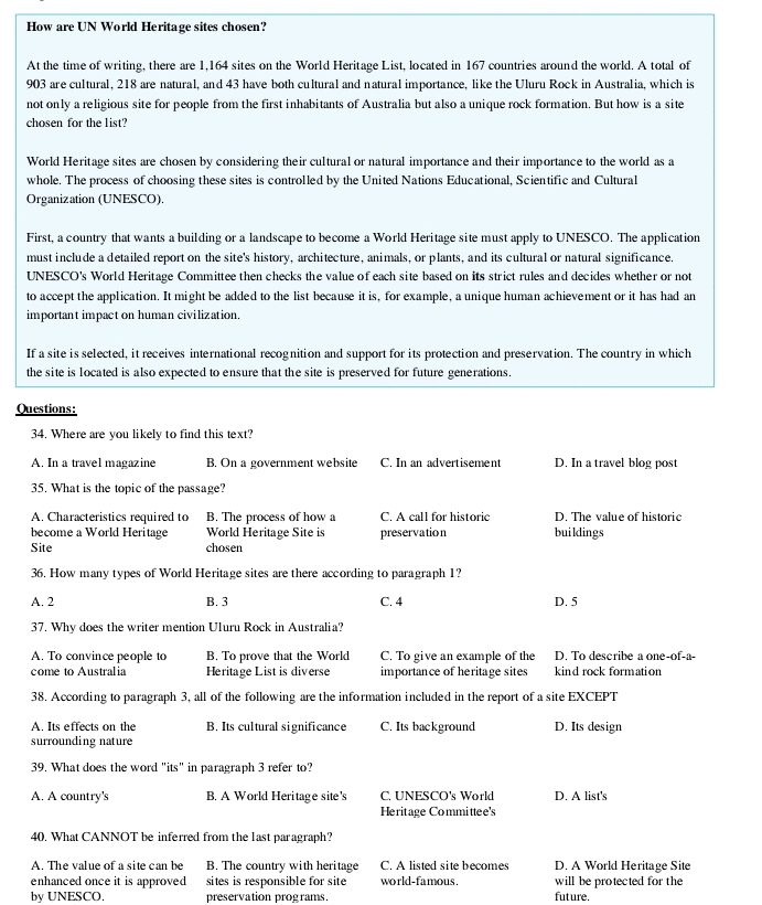How are UN World Heritage sites chosen?
At the time of writing, there are 1,164 sites on the World Heritage List, located in 167 countries around the world. A total of
903 are cultural, 218 are natural, and 43 have both cultural and natural importance, like the Uluru Rock in Australia, which is
not only a religious site for people from the first inhabitants of Australia but also a unique rock formation. But how is a site
chosen for the list?
World Heritage sites are chosen by considering their cultural or natural importance and their importance to the world as a
whole. The process of choosing these sites is controlled by the United Nations Educational, Scientific and Cultural
Organization (UNESCO).
First, a country that wants a building or a landscape to become a World Heritage site must apply to UNESCO. The application
must include a detailed report on the site's history, architecture, animals, or plants, and its cultural or natural significance.
UNESCO's World Heritage Committee then checks the value of each site based on its strict rules and decides whether or not
to accept the application. It might be added to the list because it is, for example, a unique human achievement or it has had an
important impact on human civilization.
If a site is selected, it receives international recognition and support for its protection and preservation. The country in which
the site is located is also expected to ensure that the site is preserved for future generations.
Questions:
34. Where are you likely to find this text?
A. In a travel magazine B. On a government website C. In an advertisemen D. In a travel blog post
35. What is the topic of the passage?
A. Characteristics required to B. The process of how a C. A call for historic D. The value of historic
become a World Heritage World Heritage Site is preservation buildings
Site chosen
36. How many types of World Heritage sites are there according to paragraph 1?
A. 2 B. 3 C. 4 D. 5
37. Why does the writer mention Uluru Rock in Australia?
A. To convince people to B. To prove that the World C. To give an example of the D. To describe a one-of-a-
come to Australia Heritage List is diverse importance of heritage sites kind rock formation
38. According to paragraph 3, all of the following are the information included in the report of a site EXCEPT
A. Its effects on the B. Its cultural significance C. Its background D. Its design
surrounding nature
39. What does the word "its" in paragraph 3 refer to?
A. A country's B. A World Heritage site's C. UNESCO's World D. A list's
Heritage Committee's
40, What CANNOT be inferred from the last paragraph?
A. The value of a site can be B. The country with heritage C. A listed site becomes D. A World Heritage Site
enhanced once it is approved sites is responsible for site world-famous. will be protected for the
by UNESCO. preservation programs. future.