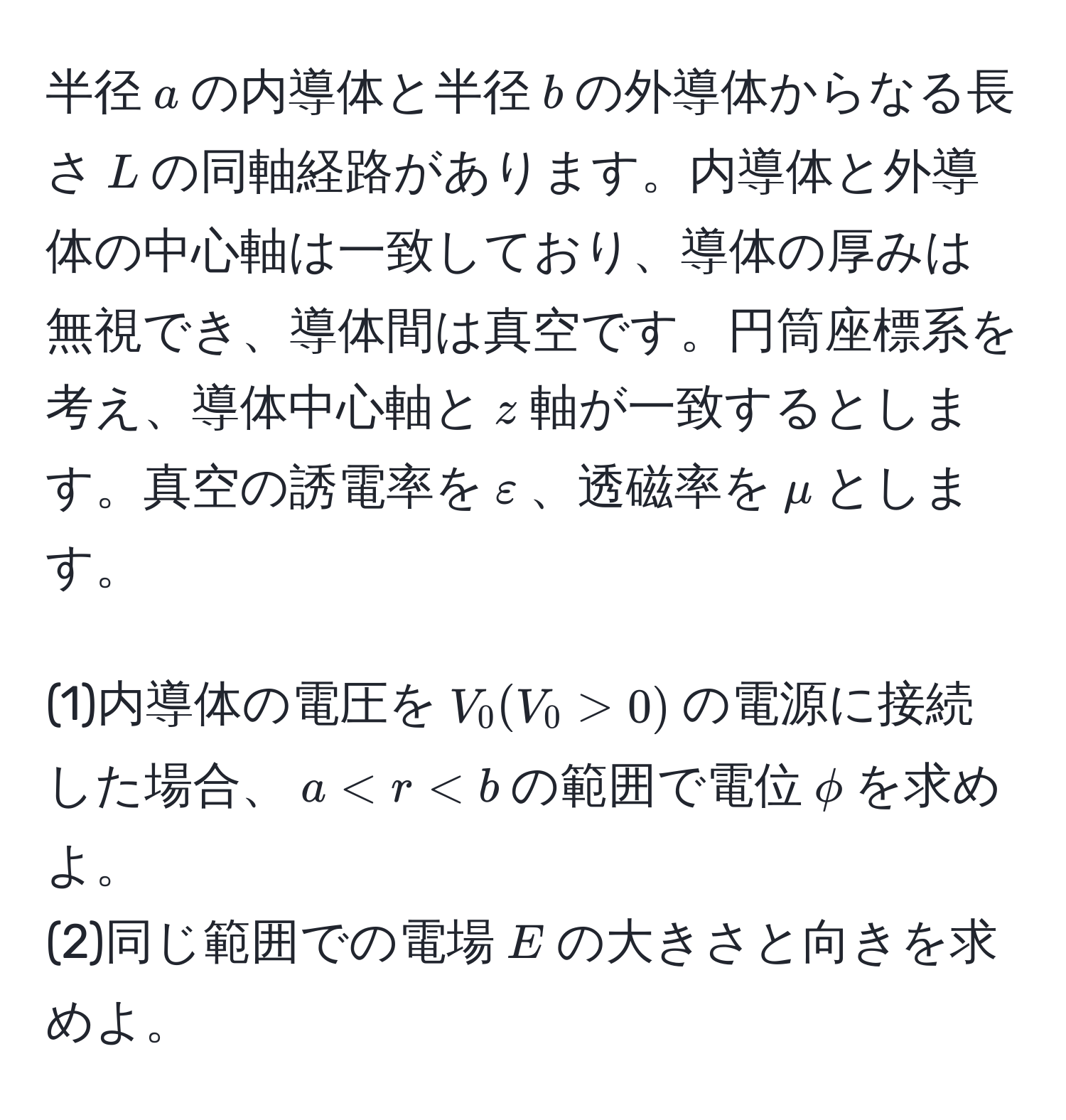 半径$a$の内導体と半径$b$の外導体からなる長さ$L$の同軸経路があります。内導体と外導体の中心軸は一致しており、導体の厚みは無視でき、導体間は真空です。円筒座標系を考え、導体中心軸と$z$軸が一致するとします。真空の誘電率を$varepsilon$、透磁率を$mu$とします。

(1)内導体の電圧を$V_0 (V_0 > 0)$の電源に接続した場合、$a < r < b$の範囲で電位$phi$を求めよ。
(2)同じ範囲での電場$E$の大きさと向きを求めよ。