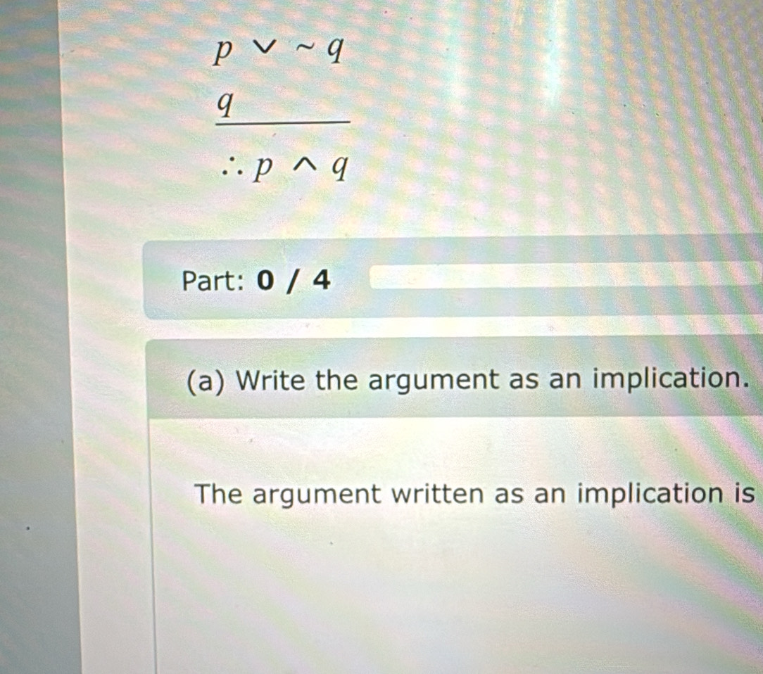 pvee sim q
 q/∴ pwedge q 
Part: 0 / 4 
(a) Write the argument as an implication. 
The argument written as an implication is