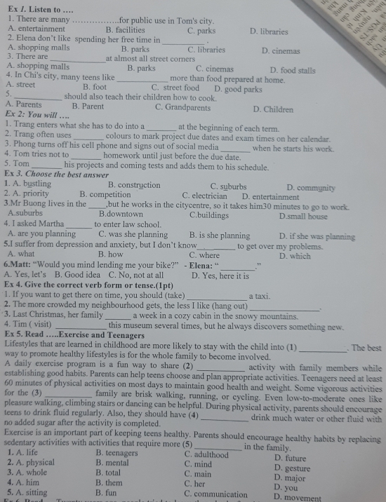Ex /. Listen to …
if  
1. There are many _for public use in Tom's city.
2
A. entertainment B. facilities
2. Elena don’t like spending her free time in C. parks D. libraries
_.
4op

A. shopping malls B. parks C. libraries D. cinemas 5
3. There are _at almost all street corners .
A. shopping malls B. parks C. cinemas D. food stalls
4. In Chi's city, many teens like _more than food prepared at home.
A. street B. foot C. street food D. good parks
5._ should also teach their children how to cook.
A. Parents B. Parent C. Grandparents D. Children
Ex 2: You will …...
1. Trang enters what she has to do into a _at the beginning of each term.
2. Trang often uses _colours to mark project due dates and exam times on her calendar.
3. Phong turns off his cell phone and signs out of social media _when he starts his work.
4. Tom tries not to _homework until just before the due date.
5. Tom_ his projects and coming tests and adds them to his schedule.
Ex 3. Choose the best answer
1. A. bustling B. construction C. suburbs D. community
2. A. priority B. competition C. electrician D. entertainment
3.Mr Buong lives in the _,but he works in the citycentre, so it takes him30 minutes to go to work.
A.suburbs B.downtown C.buildings D.small house
4. I asked Martha _to enter law school.
A. are you planning C. was she planning B. is she planning D. if she was planning
5.I suffer from depression and anxiety, but I don’t know C. where to get over my problems.
A. what B. how D. which
6.Matt: “Would you mind lending me your bike?” - Elena: “ _."
A. Yes, let’s B. Good idea C. No, not at all D. Yes, here it is
Ex 4. Give the correct verb form or tense.(1pt)
1. If you want to get there on time, you should (take) _a taxi.
2. The more crowded my neighbourhood gets, the less I like (hang out)
_.
3. Last Christmas, her family_ a week in a cozy cabin in the snowy mountains.
4. Tim ( visit) _this museum several times, but he always discovers something new.
Ex 5. Read ….Exercise and Teenagers
Lifestyles that are learned in childhood are more likely to stay with the child into (1) . The best
way to promote healthy lifestyles is for the whole family to become involved.
_
A daily exercise program is a fun way to share (2) _activity with family members while
establishing good habits. Parents can help teens choose and plan appropriate activities. Teenagers need at least
60 minutes of physical activities on most days to maintain good health and weight. Some vigorous activities
for the (3) _family are brisk walking, running, or cycling. Even low-to-moderate ones like
pleasure walking, climbing stairs or dancing can be helpful. During physical activity, parents should encourage
teens to drink fluid regularly. Also, they should have (4) _drink much water or other fluid with
no added sugar after the activity is completed.
Exercise is an important part of keeping teens healthy. Parents should encourage healthy habits by replacing
sedentary activities with activities that require more (5)_ in the family.
1. A. life B. teenagers C. adulthood D. future
2. A. physical B. mental C. mind D. gesture
3. A. whole B. total C. main D. major
4. A. him B. them C. her D. you
5. A. sitting B. fun C. communication D. movement