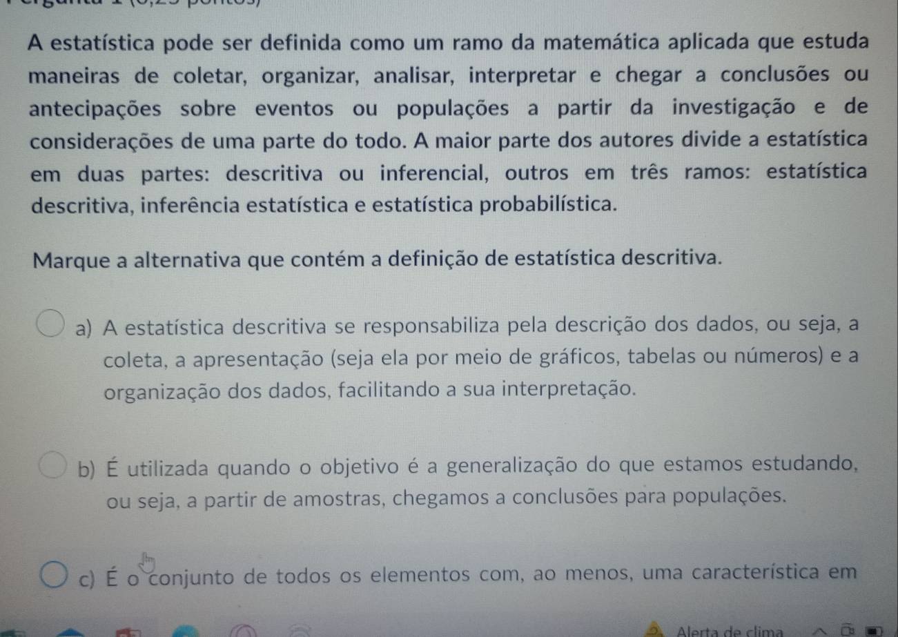 A estatística pode ser definida como um ramo da matemática aplicada que estuda
maneiras de coletar, organizar, analisar, interpretar e chegar a conclusões ou
antecipações sobre eventos ou populações a partir da investigação e de
considerações de uma parte do todo. A maior parte dos autores divide a estatística
em duas partes: descritiva ou inferencial, outros em três ramos: estatística
descritiva, inferência estatística e estatística probabilística.
Marque a alternativa que contém a definição de estatística descritiva.
a) A estatística descritiva se responsabiliza pela descrição dos dados, ou seja, a
coleta, a apresentação (seja ela por meio de gráficos, tabelas ou números) e a
organização dos dados, facilitando a sua interpretação.
b) É utilizada quando o objetivo é a generalização do que estamos estudando,
ou seja, a partir de amostras, chegamos a conclusões para populações.
c) É o conjunto de todos os elementos com, ao menos, uma característica em
Alerta de clima