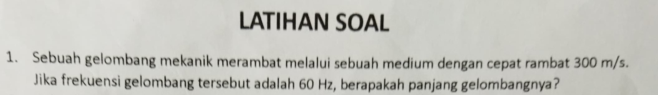 LATIHAN SOAL 
1. Sebuah gelombang mekanik merambat melalui sebuah medium dengan cepat rambat 300 m/s. 
Jika frekuensi gelombang tersebut adalah 60 Hz, berapakah panjang gelombangnya?