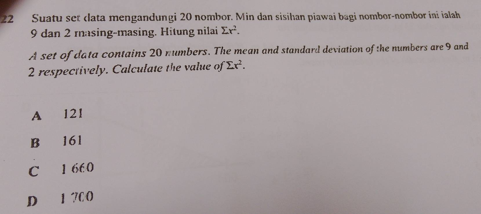 Suatu set data mengandungi 20 nombor. Min dan sisihan piawai bagi nombor-nombor ini ialah
9 dan 2 masing-masing. Hitung nilai sumlimits x^2. 
A set of data contains 20 numbers. The mean and standard deviation of the numbers are 9 and
2 respectively. Calculate the value of sumlimits x^2.
A 121
B 161
C 1 660
D 1 700