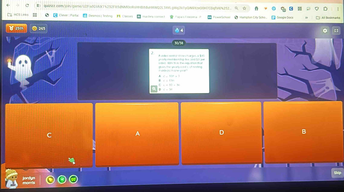 quizizz.com/join/game/U2FsdGVkX1%252F85dNMl0oRsHHBItduHXWQ2L3AYLgWq2ki1yQiN9YzxO0H7CDqfVi0%252...
;
HCS Links Clever| Portal Desmos | Testing Classes mastery connect Papa's Freezeria P PawerSchool Hampton City Scho... Google Docs » All Bookmarks
25th ◎ 265
*
30/38
2.
A viden rental store charges a $10
y e a ity memborstip fee and $ 3 po
vdeo. Which is the equation that
gives the yearly cost c of renting 
n videos in one year?
A c-10n+3
B c=13m
C c=10+3n
Q D c=3n
C
A
D
B
a
Skip
Jordyn
morris