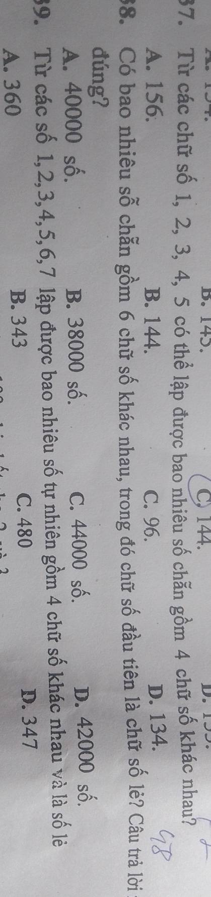 B. 143. C, 144.
37. Từ các chữ số 1, 2, 3, 4, 5 có thể lập được bao nhiêu số chẵn gồm 4 chữ số khác nhau?
A. 156. B. 144. C. 96.
D. 134.
38. Có bao nhiêu sỗ chẵn gồm 6 chữ số khác nhau, trong đó chữ số đầu tiên là chữ số lẻ? Câu trả lời
đúng?
A. 40000 số. B. 38000 số. C. 44000 số.
D. 42000 số.
39. Từ các số 1, 2, 3, 4, 5, 6, 7 lập được bao nhiêu số tự nhiên gồm 4 chữ số khác nhau và là số lẻ
A. 360 B. 343
C. 480 D. 347