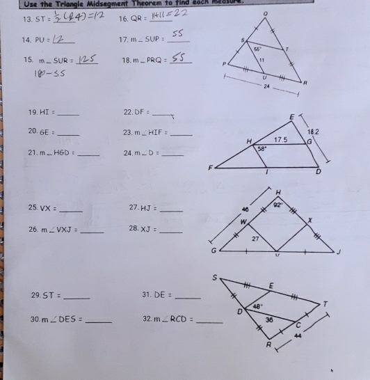 Use the Triangle Midsegment Theorem to find each measure.
13. ST= _16. QR= _
14. PU= _17. m_ SUP= _
15. m _ SUR= _18. m_ PRQ= _
35
19. HI= _22. DF= _
20. GE= _23. m∠ HIF= _
21. m∠ HGD= _24. m∠ D= _
25. VX= _ HJ= _
27.
26. m∠ VXJ= _28. XJ= _
29. ST= _31. DE= _
30. m∠ DES= _32. m∠ RCD=