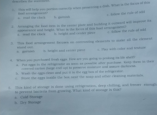 describes the statement.
1. This will help you portion correctly when presenting a dish. What is the focus of this
food arrangement?
c. follow the rule of odd
a. read the clock b. garnish
2. Arranging the food item in the center plate and building it outward will improve its
appearance and height. What is the focus of this food arrangement?
a. read the clock b. height and center piece c. follow the rule of odd
3. This food arrangement focuses on contrasting elements to make all the element
stand out.
a. garnish b. height and center piece c. Play with color and texture
4. When you purchased fresh eggs. How are you going to prolong its life shelf?
a. Put eggs in the refrigerator as soon as possible after purchase. Keep them in their
covered carton (large end up) to preserve moisture and assure darkness.
b. Wash the eggs clean and put it in the egg box of the refrigerator.
c. Store the eggs inside the box near the soap and other cleaning materials.
5. This kind of storage is done using refrigeration, deep chilling, and freezer enough
to prevent bacteria from growing. What kind of storage is this?
a. Cold Storage
b. Dry Storage