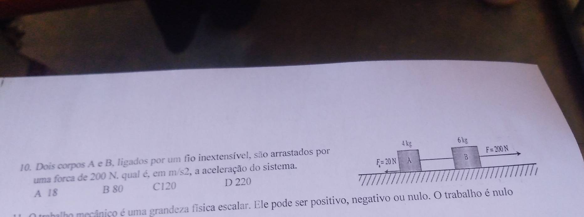 Dois corpos A e B, ligados por um fio inextensível, são arrastados por
uma forca de 200 N. qual é, em m/s2, a aceleração do sistema.
A 18 B 80 C120
D 220
rabalho mecânico é uma grandeza física escalar. Ele pode ser positivo, negativo ou nulo. O trabalho é nulo