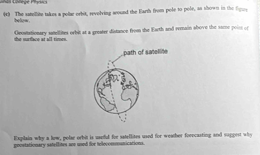 unas College Physics 
(c) The satellite takes a polar orbit, revolving around the Earth from pole to pole, as shown in the figure 
below. 
Geostationary satellites orbit at a greater distance from the Earth and remain above the same point of 
the surface at all times. 
Explain why a low, polar orbit is useful for satellites used for weather forecasting and suggest why 
geostationary satellites are used for telecommunications.