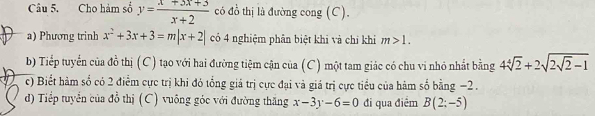 Cho hàm số y= (x+3x+3)/x+2  có đồ thị là đường cong (C). 
a) Phương trinh x^2+3x+3=m|x+2| có 4 nghiệm phân biệt khi và chỉ khi m>1. 
b) Tiếp tuyến của đồ thị (C) tạo với hai đường tiệm cận của (C) một tam giác có chu vi nhỏ nhất bằng 4sqrt[4](2)+2sqrt(2sqrt 2)-1
c) Biết hàm số có 2 điểm cực trị khi đó tổng giá trị cực đại và giá trị cực tiểu của hàm số bằng −2. 
d) Tiểp tuyển của đồ thị (C) vuông góc với đường thăng x-3y-6=0 đi qua điểm B(2:-5)