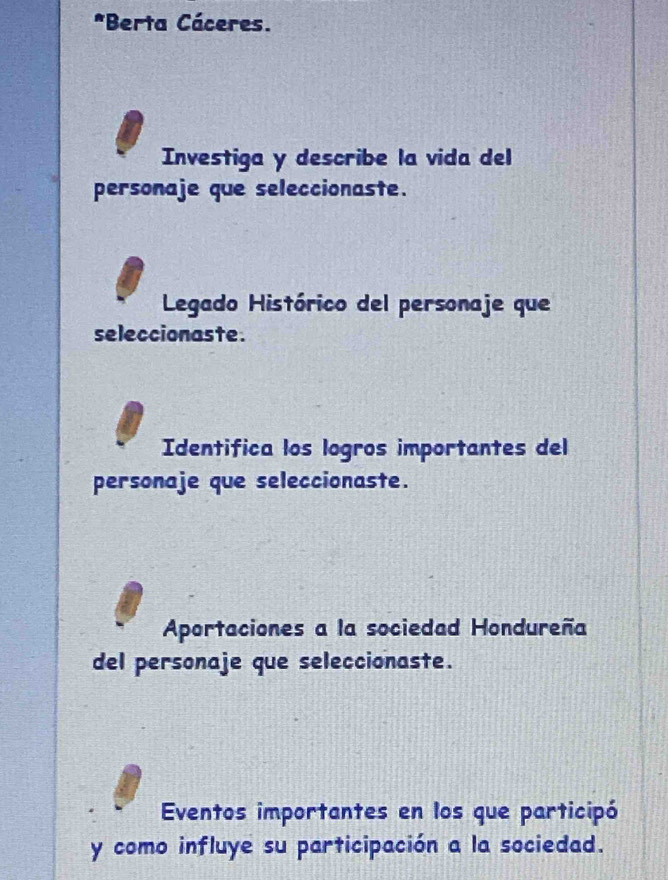 Berta Cáceres. 
Investiga y describe la vida del 
personaje que seleccionaste. 
Legado Histórico del personaje que 
seleccionaste. 
Identifica los logros importantes del 
personaje que seleccionaste. 
Aportaciones a la sociedad Hondureña 
del personaje que seleccionaste. 
Eventos importantes en los que participó 
y como influye su participación a la sociedad.