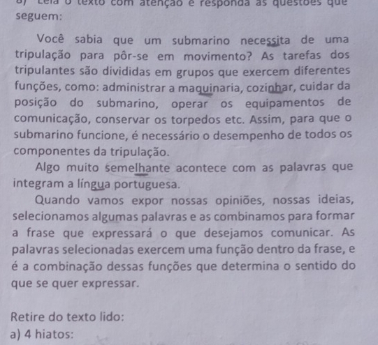 ceia o texto com atenção é responda as questões que 
seguem: 
Você sabia que um submarino necessita de uma 
tripulação para pôr-se em movimento? As tarefas dos 
tripulantes são divididas em grupos que exercem diferentes 
funções, como: administrar a maquinaria, cozinhar, cuidar da 
posição do submarino, operar os equipamentos de 
comunicação, conservar os torpedos etc. Assim, para que o 
submarino funcione, é necessário o desempenho de todos os 
componentes da tripulação. 
Algo muito semelhante acontece com as palavras que 
integram a língua portuguesa. 
Quando vamos expor nossas opiniões, nossas ideias, 
selecionamos algumas palavras e as combinamos para formar 
a frase que expressará o que desejamos comunicar. As 
palavras selecionadas exercem uma função dentro da frase, e 
é a combinação dessas funções que determina o sentido do 
que se quer expressar. 
Retire do texto lido: 
a) 4 hiatos: