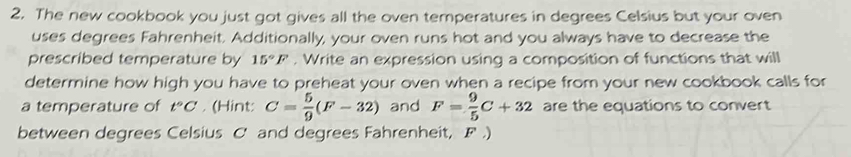 The new cookbook you just got gives all the oven temperatures in degrees Celsius but your oven 
uses degrees Fahrenheit. Additionally, your oven runs hot and you always have to decrease the 
prescribed temperature by 15°F. Write an expression using a composition of functions that will 
determine how high you have to preheat your oven when a recipe from your new cookbook calls for 
a temperature of t°C. (Hint: C= 5/9 (F-32) and F= 9/5 C+32 are the equations to convert 
between degrees Celsius C and degrees Fahrenheit, F.)