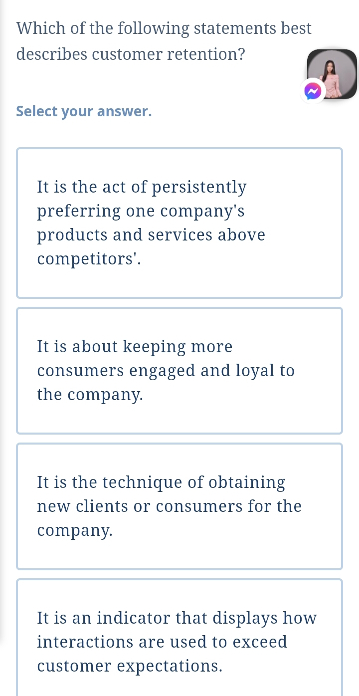 Which of the following statements best
describes customer retention?
A
Select your answer.
It is the act of persistently
preferring one company's
products and services above
competitors'.
It is about keeping more
consumers engaged and loyal to
the company.
It is the technique of obtaining
new clients or consumers for the
company.
It is an indicator that displays how
interactions are used to exceed
customer expectations.