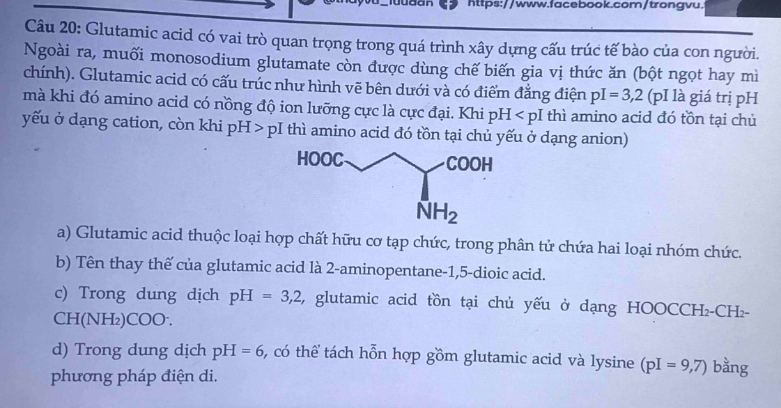 https://www.facebook.com/trongvu.
Câu 20: Glutamic acid có vai trò quan trọng trong quá trình xây dựng cấu trúc tế bào của con người.
Ngoài ra, muối monosodium glutamate còn được dùng chế biến gia vị thức ăn (bột ngọt hay mì
chính). Glutamic acid có cấu trúc như hình vẽ bên dưới và có điểm đẳng điện pI=3,2 (pI là giá trị pH
mà khi đó amino acid có nồng độ ion lưỡng cực là cực đại. Khi pH thì amino acid đó tồn tại chủ
yếu ở dạng cation, còn khi pH > pI thì amino acid đó tồn tại chủ yếu ở dạng anion)
a) Glutamic acid thuộc loại hợp chất hữu cơ tạp chức, trong phân tử chứa hai loại nhóm chức.
b) Tên thay thế của glutamic acid là 2-aminopentane-1,5-dioic acid.
c) Trong dung dịch pH=3,2 , glutamic acid tồn tại chủ yếu ở dạng HOOCCH₂-CH-
CH(NH₂)COO.
d) Trong dung dịch pH=6 , có thể tách hỗn hợp gồm glutamic acid và lysine (pI=9,7) bằng
phương pháp điện di.