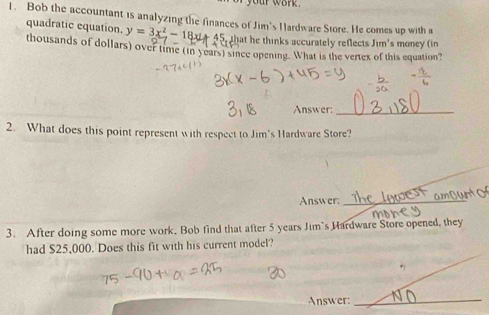 your work . 
1. Bob the accountant is analyzing the finances of Jim's Hardware Store. He comes up with a 
quadratic equation. y=3x^2-18x+45 that he thinks accurately reflects Jim's money (in 
thousands of dollars) over time (in years) since opening. What is the vertex of this equation? 
Answer:_ 
2. What does this point represent with respect to Jim's Hardware Store? 
Answer:_ 
3. After doing some more work. Bob find that after 5 years Jim's Hardware Store opened, they 
had $25,000. Does this fit with his current model? 
Answer:_