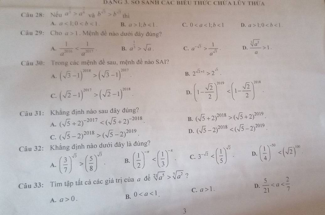 DạNG 3. SO SANH CAC BIểU thức ChƯa Lũy thưa
Câu 28: Nếu a^(frac 1)3>a^(frac 1)6 và b^(sqrt(3))>b^(sqrt(3)) thì
A. a<1;0 B. a>1;b<1. C. 0<1</tex> D. a>1;0
Câu 29: Cho a>1 Mệnh đề nào dưới đây đúng?
A.  1/a^(2016)  B. a^(frac 1)3>sqrt(a). C. a^(-sqrt(3))> 1/a^(sqrt(5)) . D.  sqrt[3](a^2)/a >1.
Câu 30: Trong các mệnh đề sau, mệnh đề nào SA1?
B.
A. (sqrt(3)-1)^2018>(sqrt(3)-1)^2017. 2^(sqrt(2)+1)>2^(sqrt(3)).
C. (sqrt(2)-1)^2017>(sqrt(2)-1)^2018.
D. (1- sqrt(2)/2 )^2019
Câu 31: Khẳng định nào sau đây đúng?
A. (sqrt(5)+2)^-2017
B. (sqrt(5)+2)^2018>(sqrt(5)+2)^2019.
C. (sqrt(5)-2)^2018>(sqrt(5)-2)^2019.
D. (sqrt(5)-2)^2018
Câu 32: Khẳng định nào dưới đây là đúng?
A. ( 3/7 )^sqrt(3)>( 5/8 )^sqrt(3). B. ( 1/2 )^-π  C. 3^(-sqrt(2)) D. ( 1/4 )^-50
Câu 33: Tìm tập tất cả các giá trị của a đề sqrt[21](a^5)>sqrt[7](a^2) ?
A. a>0. 0 C. a>1. D.  5/21 
B.
3