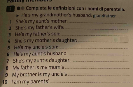 Completa le definizioni con i nomi di parentela. 
He's my grandmother's husband: grandfather 
1 She's my aunt's mother:_ 
2 She's my father’s wife:_ 
3 He's my father's son:_ 
4 She's my mother's daughter:_ 
5 He's my uncle's son:_ 
6 He’s my aunt’s husband:_ 
7 She’s my aunt’s daughter:_ 
8 My father is my mum's_ 
9 My brother is my uncle's_ 
10 I am my parents'_