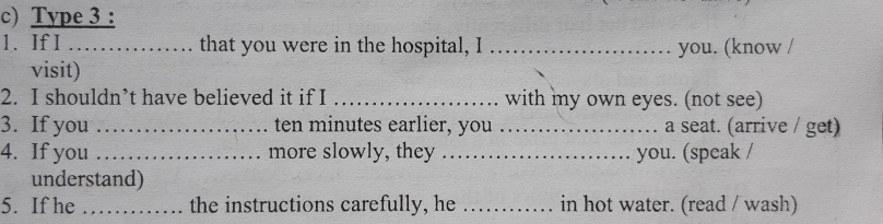 Type 3 : 
1. If I _that you were in the hospital, I _you. (know / 
visit) 
2. I shouldn’t have believed it if I _with my own eyes. (not see) 
3. If you _ ten minutes earlier, you _a seat. (arrive / get) 
4. If you _more slowly, they _you. (speak / 
understand) 
5. If he _the instructions carefully, he _in hot water. (read / wash)