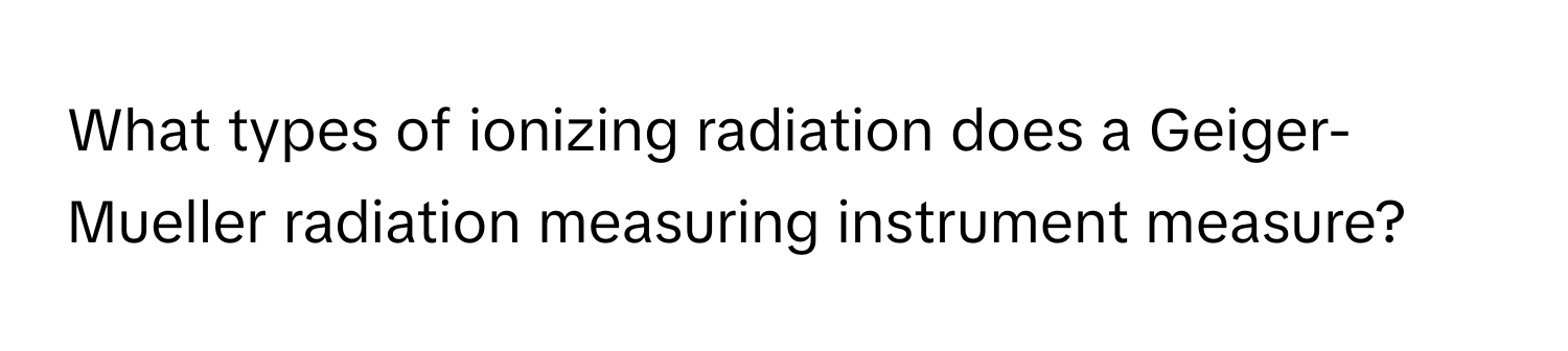 What types of ionizing radiation does a Geiger-Mueller radiation measuring instrument measure?