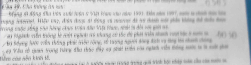 ay Khai lượng ma chuyen cai đường mêh lon mha na phạg o va cu y t 
Cầu 39: Cho thông tin sau: 
Mạng di động đầu tiên xuất hiện ở Việt Nam vào năm 1993. Đến năm 1997, sm a đợh sa ba 
rạng internet. Hiện nay, điện thoại di động và internet đã trở thành mội phản thống mổ mêa đac 
trong cuộc sống của hàng chục triệu dân Việt Nam, nhất là đổi với giới uc. 
ay Ngành viên thông là một ngành trẻ những có tốc độ phát triển nhanh vượi các ở cuộc tà Nà 
B) Mạng lưới viễn thống phát triển rộng, số lượng người dùng dịch vụ tăng lên nhanh chống 
c) Yếu tổ quan trọng hàng đầu thúc đây sự phát triển của nganh viên thống nước la là ci phi 
tiêm của nền kinh tế. 
thông mạng lại ý nghĩa quan trong trong quả trình hội nhập toàn cầu của nước ta