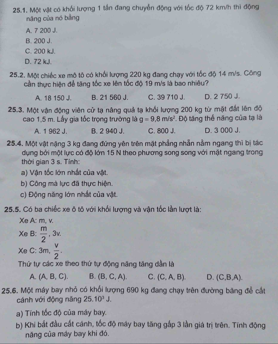 Một vật có khối lượng 1 tấn đang chuyển động với tốc độ 72 km/h thì động
năng của nó bằng
A. 7 200 J.
B. 200 J.
C. 200 kJ.
D. 72 kJ.
25.2. Một chiếc xe mô tô có khối lượng 220 kg đang chạy với tốc độ 14 m/s. Công
cần thực hiện để tăng tốc xe lên tốc độ 19 m/s là bao nhiêu?
A. 18 150 J. B. 21 560 J. C. 39 710 J. D. 2 750 J.
25.3. Một vận động viên cử tạ nâng quả tạ khối lượng 200 kg từ mặt đất lên độ
cao 1,5 m. Lấy gia tốc trọng trường là g=9,8m/s^2. Độ tăng thế năng của tạ là
A. 1 962 J. B. 2 940 J. C. 800 J. D. 3 000 J.
25.4. Một vật nặng 3 kg đang đứng yên trên mặt phẳng nhẫn nằm ngang thì bị tác
dụng bởi một lực có độ lớn 15 N theo phương song song với mặt ngang trong
thời gian 3 s. Tính:
a) Vận tốc lớn nhất của vật.
b) Công mà lực đã thực hiện.
c) Động năng lớn nhất của vật.
25.5. Có ba chiếc xe ô tô với khối lượng và vận tốc lần lượt là:
Xe A: m, v.
Xe B:  m/2  , 3 v
Xe c:3 3m,  v/2 .
Thứ tự các xe theo thứ tự động năng tăng dần là
A. (A,B,C). B. (B,C,A). C. (C,A,B). D. (C,B,A).
25.6. Một máy bay nhỏ có khối lượng 690 kg đang chạy trên đường băng để cất
cánh với động năng 25.10^3J.
a) Tính tốc độ của máy bay.
b) Khi bắt đầu cất cánh, tốc độ máy bay tăng gấp 3 lần giá trị trên. Tính động
năng của máy bay khi đó.