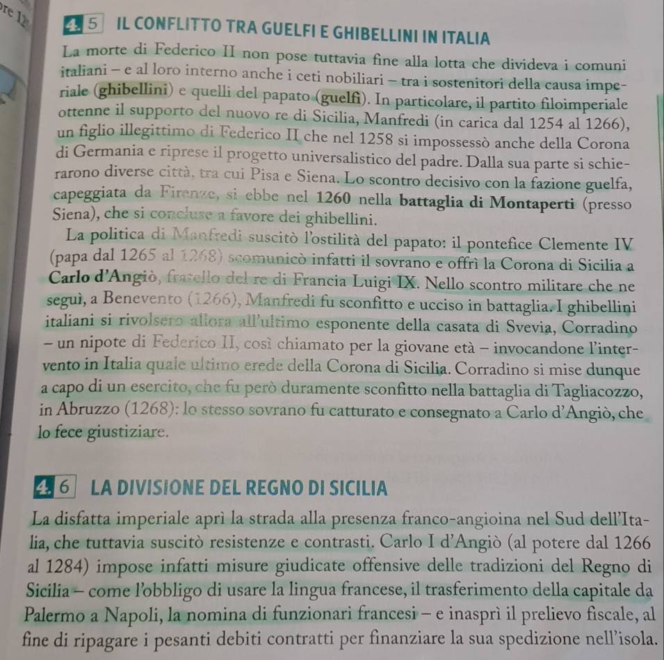 re  12  5 IL CONFLITTO TRA GUELFI E GHIBELLINI IN ITALIA
La morte di Federico II non pose tuttavia fine alla lotta che divideva i comuni
italiani - e al loro interno anche i ceti nobiliari - tra i sostenitori della causa impe-
riale (ghibellini) e quelli del papato (guelfi). In particolare, il partito filoimperiale
ottenne il supporto del nuovo re di Sicilia, Manfredi (in carica dal 1254 al 1266),
un figlio illegittimo di Federico II che nel 1258 si impossessò anche della Corona
di Germania e riprese il progetto universalistico del padre. Dalla sua parte si schie-
rarono diverse città, tra cui Pisa e Siena. Lo scontro decisivo con la fazione guelfa,
capeggiata da Firenze, si ebbe nel 1260 nella battaglia di Montaperti (presso
Siena), che si concluse a favore dei ghibellini.
La politica di Manfredi suscitò l'ostilità del papato: il pontefice Clemente IV
(papa dal 1265 al 1268) scomunicò infatti il sovrano e offrì la Corona di Sicilia a
Carlo d’Angiò, fratello del re di Francia Luigi IX. Nello scontro militare che ne
seguì, a Benevento (1266), Manfredi fu sconfitto e ucciso in battaglia. I ghibellini
italiani si rivolsero allora all’ultimo esponente della casata di Svevia, Corradino
- un nipote di Federico II, così chiamato per la giovane età - invocandone l’inter-
vento in Italia quale ultimo erede della Corona di Sicilia. Corradino si mise dunque
a capo di un esercito, che fu però duramente sconfitto nella battaglia di Tagliacozzo,
in Abruzzo (1268): lo stesso sovrano fu catturato e consegnato a Carlo d’Angiò, che
lo fece giustiziare.
6 LA DIVISIONE DEL REGNO DI SICILIA
La disfatta imperiale aprì la strada alla presenza franco-angioina nel Sud dell’Ita-
lia, che tuttavia suscitò resistenze e contrasti. Carlo I d’Angiò (al potere dal 1266
al 1284) impose infatti misure giudicate offensive delle tradizioni del Regno di
Sicilia - come l’obbligo di usare la lingua francese, il trasferimento della capitale da
Palermo a Napoli, la nomina di funzionari francesi - e inasprì il prelievo fiscale, al
fine di ripagare i pesanti debiti contratti per finanziare la sua spedizione nell’isola.