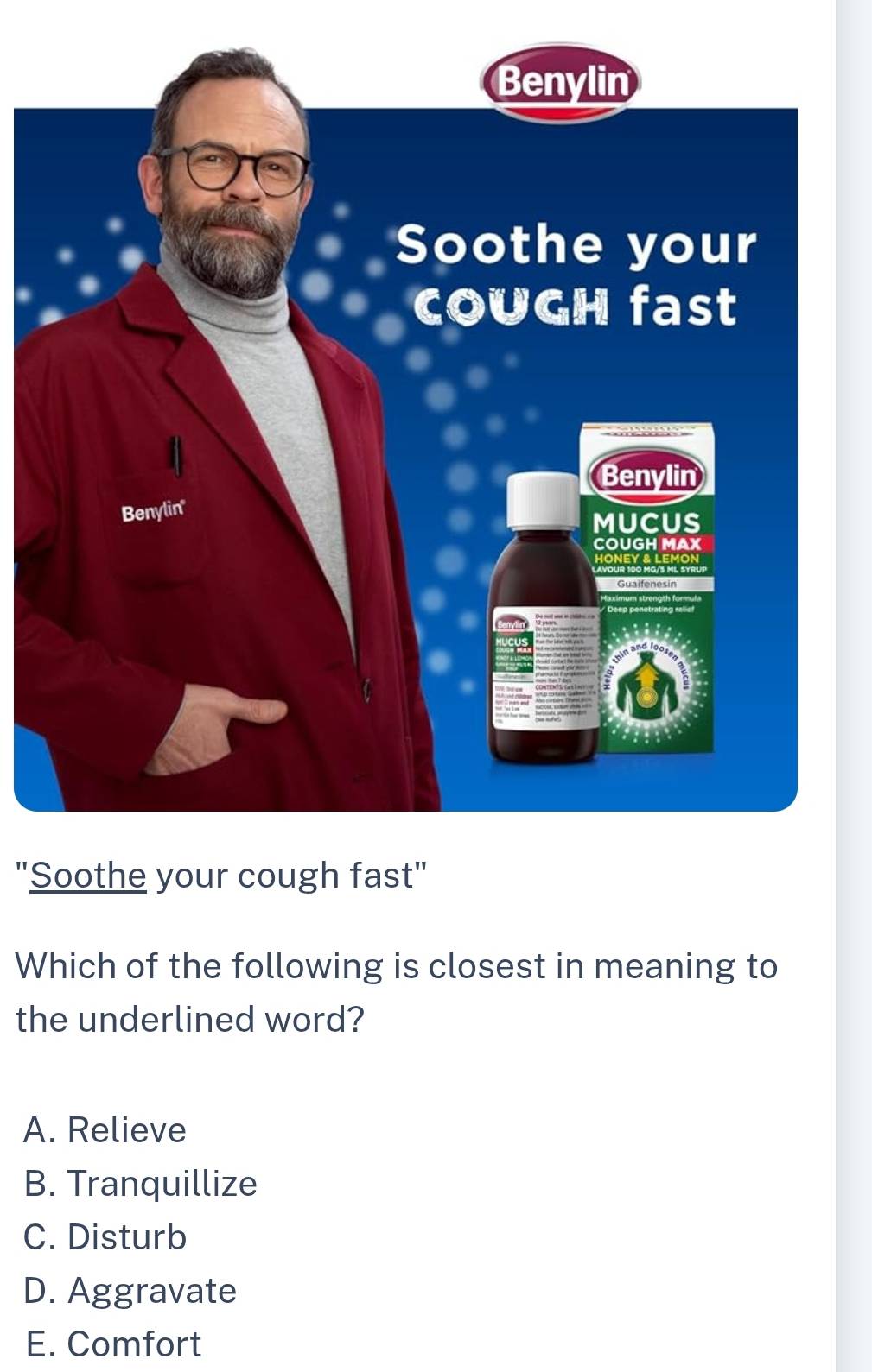 "Soothe your cough fa
Which of the following is closest in meaning to
the underlined word?
A. Relieve
B. Tranquillize
C. Disturb
D. Aggravate
E. Comfort