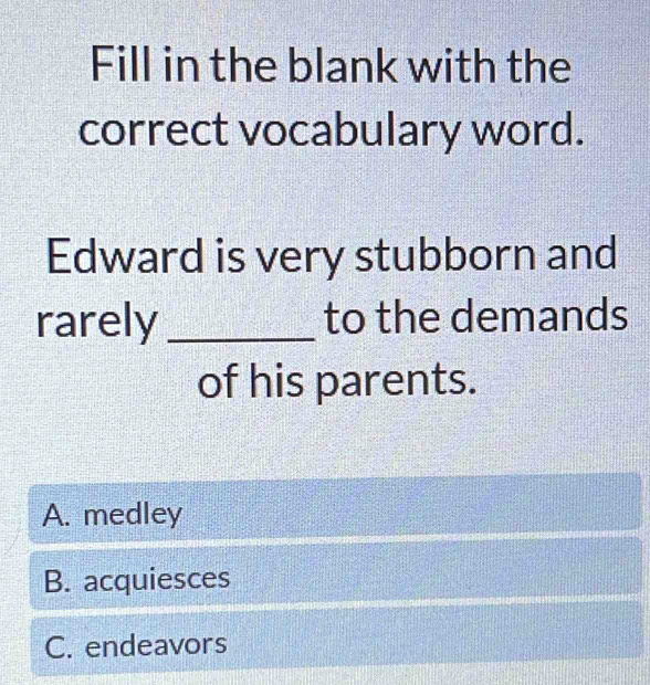 Fill in the blank with the
correct vocabulary word.
Edward is very stubborn and
rarely_ to the demands
of his parents.
A. medley
B. acquiesces
C. endeavors