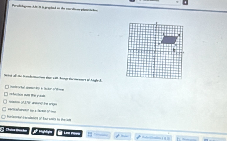 Paralbelogrom ABCD is graphed on the coardinate plane below.
Select all the tranformations that will change the measure of Angle B.
horizontal stretch by a factor of three
reflection over the y-axis
rotation of 270° around the ongin
vertical stretch by a factor of two
horizonta) translation of four units to the left
.
Choice Bocker Highlight Line Viewer 63 Catéuu Baler Pufes (Demivs 2 § 1)
Profeactn