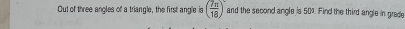 Out of three angles of a triangle, the first angle is ( 7π /18 )^circ  and the second angle is 50%. Find the third angle in grade