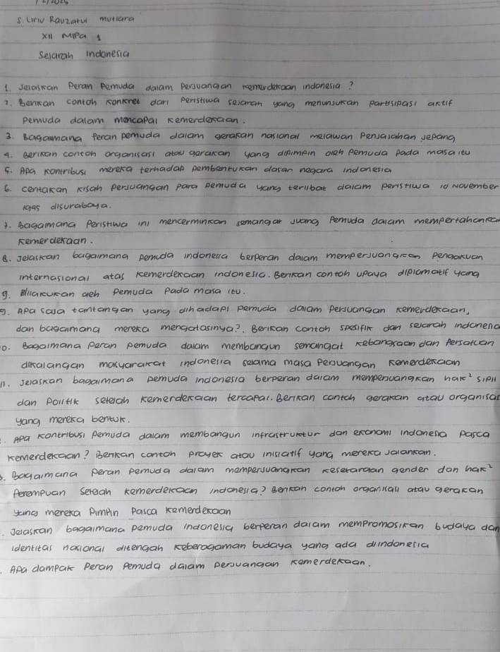 LV Rauzatu mutiana
X'l MPa 1
Selarah indonesia
1 setoscan Peran pemuda dalam persuanaan remrdancan indonesia?
2. Bancan contoh sonerer dar peristiva searan yong menunsursan partspasi artif
pemuda dalam moncopal remerdercan.
3. bagamana Peran pemuda dalam seracan nastonal melawan Penvaiahan sepang
4. Berisan contoh oganias atou garakan yong diamain oieh pemuda pada masaity
5. Apa contribus mereka ternadal pambenturan daran negara indonesia
6. centakan xisan persuangan para pemuda yang terlbat daiam penstiwa 10 November
1g45 disurabaya
1. bagamana Peristtwa in) mencermincon semangar juang Pemuda daam mempertahenRc
Remerderaan.
B. Jelasican bagamana pemcda indonena berperan daiam mempersvongreen pengaruan
internasional atas remerdercan indonesic. Bencan contoh upaya diplomatlf yong
9. Bliarucan ach pemuda pada mara i¢0.
9. Apa saa tantangan yang dinadapl penuda dalam persuansan remerderaan,
dan bagamana mereka menactasinya?  Berican contoh spesifir dan selaran indenena
o. Bagaimana peran pemuda dalam membangun semangat rebangraon dan persatcan
diralangan masyararat indoneia seama masa peruangan Remerderaion
1. selaskan bagamana pemuda indonesia berperan daam mempenuangran sipll
dan politlk seteigh kemerderaan tercapal. Benxan contch geraran atau organisan
yong merera bentur.
Apa Koneribus pemuda dalam membangun infrastruetor dan excnoml indonesa pasca
kemerdercian? Benican conton proyers atau inisiatlf yang mereravalancan.
, bagamana peran pemuda daiam mampersuangran xeseraraan gender don hax?
Ferempuan Sereah kemerdercacn indonessa? Bencan conton organian atau geracan
sing mereka Pimpin Paica kemerderaan
Jelasran bagaimana pemuda indonesia berperan daiam mempromosiran budaya dan
identitas naional ditengan reberagaman budaya yang ada dindoneria
Apa dampar Peran pemuda daam persvansan remerderaan.