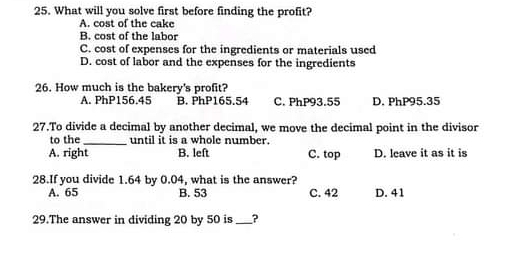 What will you solve first before finding the profit?
A. cost of the cake
B. cost of the labor
C. cost of expenses for the ingredients or materials used
D. cost of labor and the expenses for the ingredients
26. How much is the bakery's profit?
A. PhP156.45 B. PhP165.54 C. PhP93.55 D. PhP95.35
27.To divide a decimal by another decimal, we move the decimal point in the divisor
to the _until it is a whole number.
A. right B. left C. top D. leave it as it is
28.If you divide 1.64 by 0.04, what is the answer?
A. 65 B. 53 C. 42 D. 41
29.The answer in dividing 20 by 50 is _?