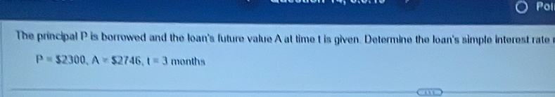 Pol 
The principal P is borrowed and the loan's future value A at time t is given. Determine the loan's simple interest rate
P=$2300, A=$2746, t=3 months