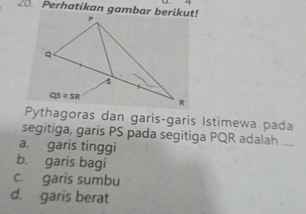 4
20. Perhatikan gambar berikut!
Pythagoras dan garis-garis Istimewa pada
segitiga, garis PS pada segitiga PQR adalah …
a. garis tinggi
b. garis bagi
c. garis sumbu
d. garis berat