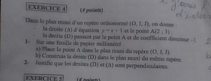 Dans le plan muni d'un repère orthonormé (O,l,J) , on donne 
la droite (A) d'équation y=x+1 et le point A(2;3). 
la droite (D) passant par le point A et de coefficient directeur -1
1- Sur une feuille de papier millimétré : 
a) Place le point A dans le plan muni du repère (O,I,J). 
b) Construis la droite (D) dans le plan muni du même repère. D 
2- Justifie que les droites (D) et (A) sont perpendiculaires. 
EXERCICE 5 4 noints)