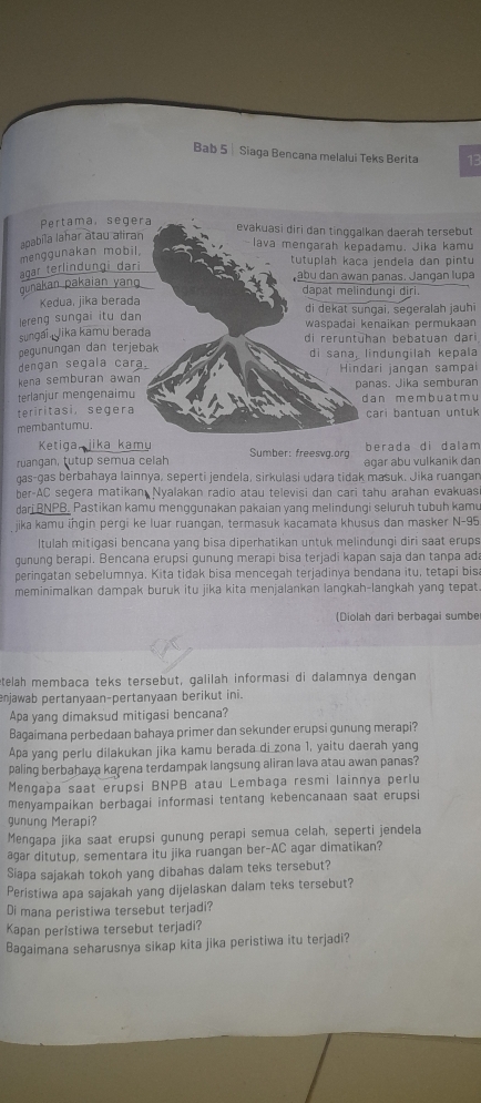 Bab 5 | Siaga Bencana melalui Teks Berita 13
Pertama, segera evakuasi diri dan tinggalkan daerah tersebut
apabíla lahar atau aliran
-lava mengarah kepadamu. Jika kamu
tutuplah kaca jendela dan pintu
ägar terlindungi dari menggunakan mobil.
abu dan awan panas. Jangan lupa
gunakan pakaian yan
dapat melindungi diri.
Kedua, jika berada
lereng sungai itu dan di dekat sungai, segeralah jauhi
sungai Jika kamu berada waspadai kenaikan permukaan
pegunungan dan terjebak di reruntühan bebatuan dari
dengan segala cara. di sana, lindungilah kepala
kena semburan awan Hindari jangan sampai
terlanjur mengenaimu panas. Jika semburan
teriritasi, segera dan m e m b u a t m u cari bantuan untuk
membantumu.
Ketiga, jika kamy berada di dalam
ruangan, tutup semua celah Sumber: freesvg.org agar abu vulkanik dan
gas-gas berbahaya lainnya, seperti jendela, sirkulasi udara tidak masuk. Jika ruangan
ber-AC segera matikan Nyalakan radio atau televisi dan cari tahu arahan evakuas
dari BNPB, Pastikan kamu menggunakan pakaian yang melindungi seluruh tubuh kamu
jika kamu ingin pergi ke luar ruangan, termasuk kacamata khusus dan masker N-95
Itulah mitigasi bencana yang bisa diperhatikan untuk melindungi diri saat erups
gunung berapi. Bencana erupsi gunung merapi bisa terjadi kapan saja dan tanpa ada
peringatan sebelumnya. Kita tidak bisa mencegah terjadinya bendana itu, tetapi bis
meminimalkan dampak buruk itu jika kita menjalankan langkah-langkah yang tepat
(Diolah dari berbagai sumbe
etelah membaca teks tersebut, galilah informasi di dalamnya dengan
njawab pertanyaan-pertanyaan berikut ini.
Apa yang dimaksud mitigasi bencana?
Bagaimana perbedaan bahaya primer dan sekunder erupsi gunung merapi?
Apa yang perlu dilakukan jika kamu berada di zona 1, yaitu daerah yang
paling berbahaya karena terdampak langsung aliran lava atau awan panas?
Mengapa saat erupsi BNPB atau Lembaga resmi lainnya perlu
menyampaikan berbagai informasi tentang kebencanaan saat erupsi
gunung Merapi?
Mengapa jika saat erupsi gunung perapi semua celah, seperti jendela
agar ditutup, sementara itu jika ruangan ber-AC agar dimatikan?
Siapa sajakah tokoh yang dibahas dalam teks tersebut?
Peristiwa apa sajakah yang dijelaskan dalam teks tersebut?
Di mana peristiwa tersebut terjadi?
Kapan peristiwa tersebut terjadi?
Bagaimana seharusnya sikap kita jika peristiwa itu terjadi?