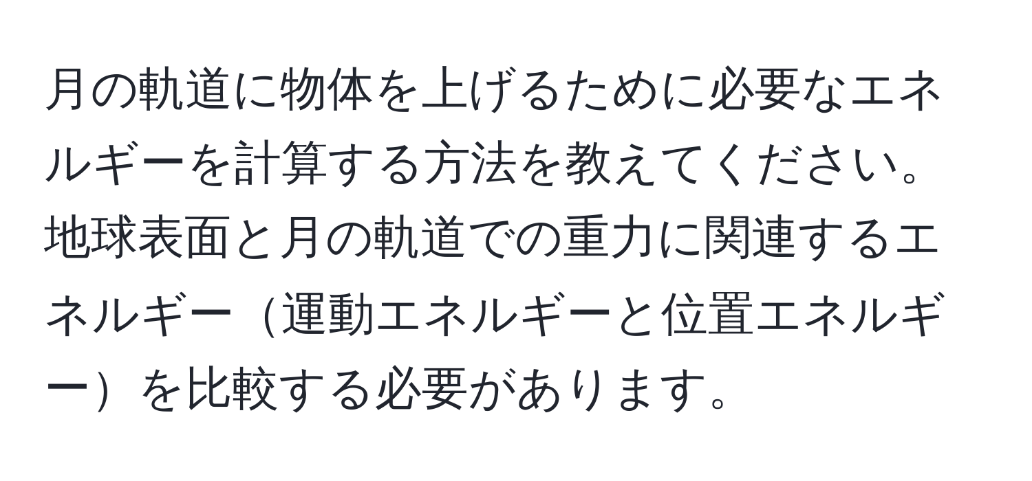 月の軌道に物体を上げるために必要なエネルギーを計算する方法を教えてください。地球表面と月の軌道での重力に関連するエネルギー運動エネルギーと位置エネルギーを比較する必要があります。