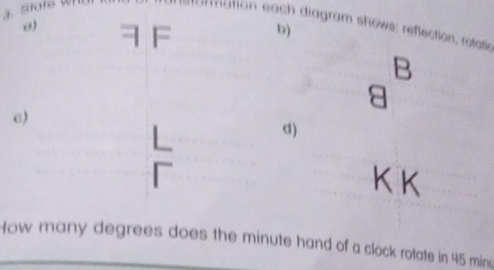 mation each diagram shows: reflection, retatie 
7 F 
b) 
B 
c) 
d)
K K
How many degrees does the minute hand of a clock rotate in 45 minu