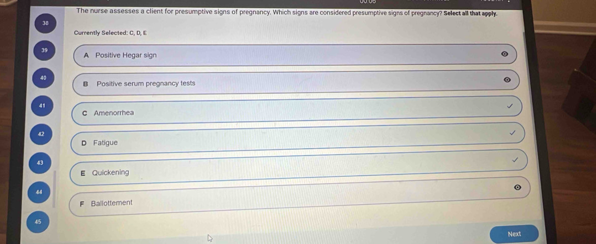 The nurse assesses a client for presumptive signs of pregnancy. Which signs are considered presumptive signs of pregnancy? Select all that apply.
38
Currently Selected: C, D, E
39 A Positive Hegar sign
40
B Positive serum pregnancy tests
41
C Amenorrhea
42
D Fatigue
43
E Quickening
44
F Ballottement
45
Next