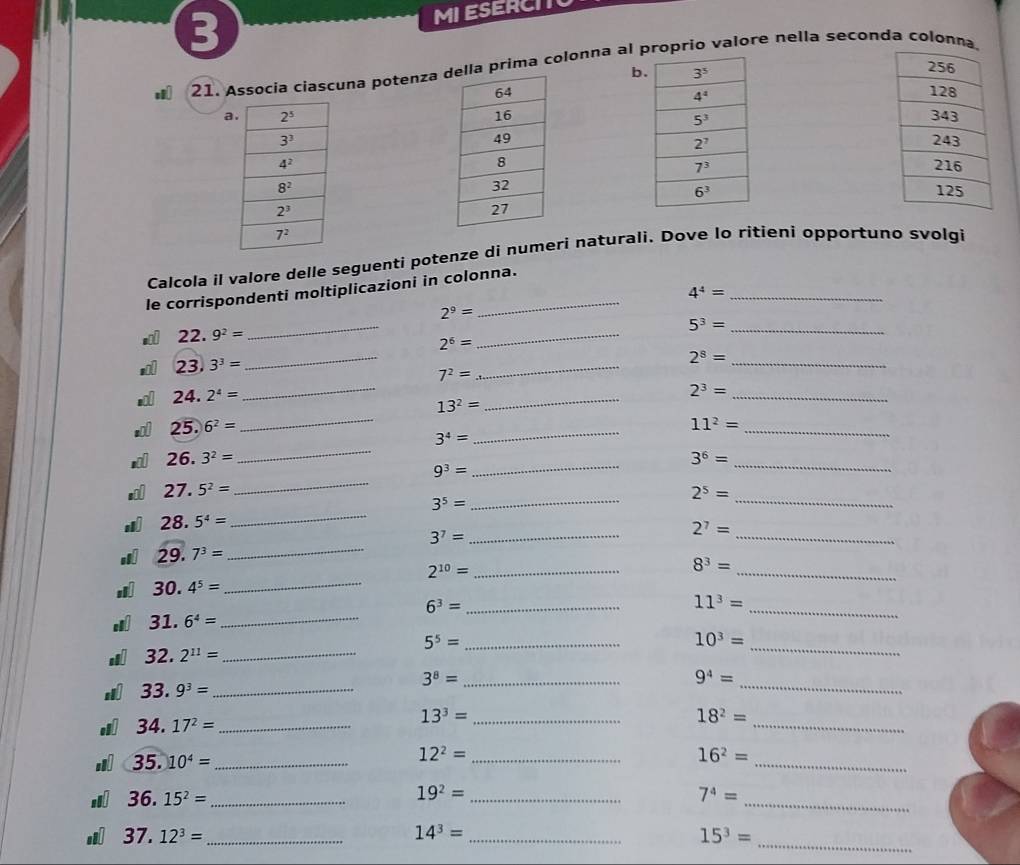 MI ESERCIT
21. Assócia ciascuna potenza prima colonna al proprio valore nella seconda colonna
b
a 
 
 
 
Calcola il valore delle seguenti potenze di numeri naturali. Dove lo ritieni opportuno svolgi
le corrispondenti moltiplicazioni in colonna.
_ 4^4=
_
2^9=
22.9^2=
2^6=
_
5^3= _
23.3^3=
_
7^2=
_
2^8= _
24.2^4=
_
13^2=
_
2^3=
_
25.)6^2=
_
3^4=
_
_ 11^2=
26.3^2=
_
_ 9^3=
_
3^6=
27.5^2=
_
2^5=
3^5=
__
28.5^4=
_
3^7= _
2^7=
_
29.7^3=
_
_
_ 2^(10)=
8^3=
30.4^5=
_
_
6^3= _
11^3=
31.6^4=
_
_
5^5= _
10^3=
32.2^(11)=
_
_
3^8= _
9^4=
33.9^3=
_
_ 34.17^2=
_
13^3= _
18^2=
35.10^4= _
_ 12^2=
16^2=
_
a 36.15^2= _
19^2= _
_ 7^4=
si 37.12^3= _ 14^3= _ 15^3=
_