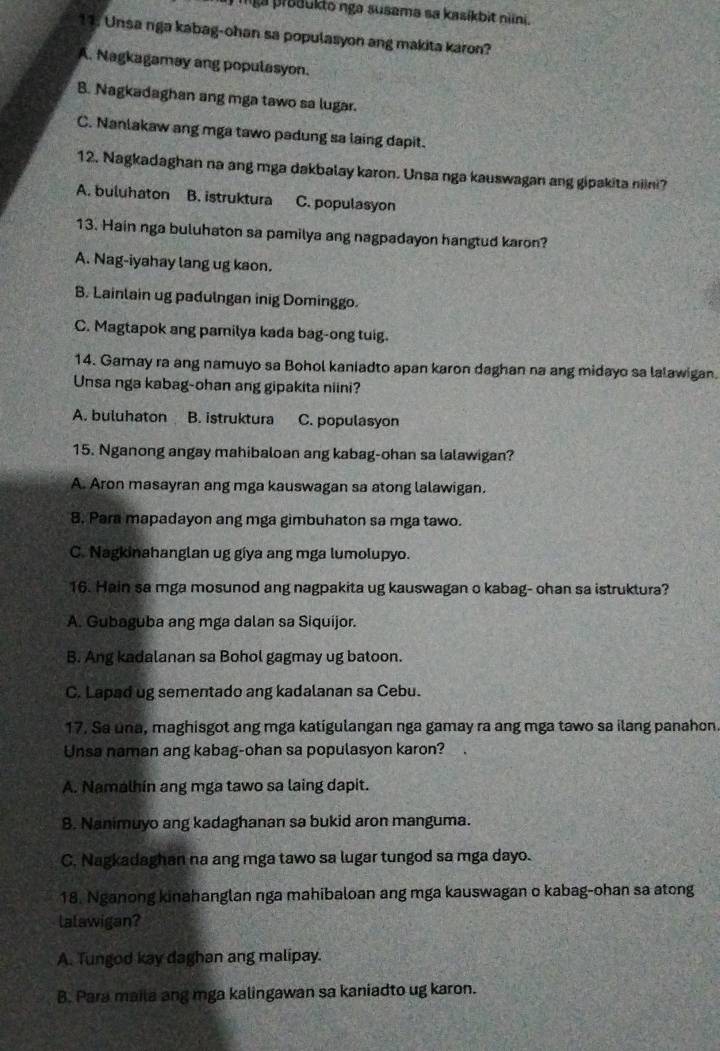 mga prsaukto nga susama sa kasíkbit nni.
11: Unsa nga kabag-ohan sa populasyon ang makita karon?
A. Nagkagamay ang populasyon.
B. Nagkadaghan ang mga tawo sa lugar.
C. Nanlakaw ang mga tawo padung sa laing dapit.
12. Nagkadaghan na ang mga dakbalay karon. Unsa nga kauswagan ang gipakita niini?
A. buluhaton B. istruktura C. populasyon
13. Hain nga buluhaton sa pamilya ang nagpadayon hangtud karon?
A. Nag-iyahay lang ug kaon.
B. Lainlain ug padulngan inig Dominggo.
C. Magtapok ang pamilya kada bag-ong tuig.
14. Gamay ra ang namuyo sa Bohol kaniadto apan karon daghan na ang midayo sa lalawigan.
Unsa nga kabag-ohan ang gipakita niini?
A. buluhaton B. istruktura C. populasyon
15. Nganong angay mahibaloan ang kabag-ohan sa lalawigan?
A. Aron masayran ang mga kauswagan sa atong lalawigan.
8. Para mapadayon ang mga gimbuhaton sa mga tawo.
C. Nagkinahanglan ug gíya ang mga lumolupyo.
16. Hain sa mga mosunod ang nagpakita ug kauswagan o kabag- ohan sa istruktura?
A. Gubaguba ang mga dalan sa Siquijor.
B. Ang kadalanan sa Bohol gagmay ug batoon.
C. Lapad ug sementado ang kadalanan sa Cebu.
17. Sa úna, maghisgot ang mga katigulangan nga gamay ra ang mga tawo sa ilang panahon.
Unsa naman ang kabag-ohan sa populasyon karon?
A. Namalhín ang mga tawo sa laing dapit.
8. Nanimuyo ang kadaghanan sa bukid aron manguma.
C. Nagkadaghan na ang mga tawo sa lugar tungod sa mga dayo.
18. Nganong kinahanglan nga mahibaloan ang mga kauswagan o kabag-ohan sa atong
lalawigan?
A. Tungod kay daghan ang malipay.
B. Para maila ang mga kalingawan sa kaniadto ug karon.